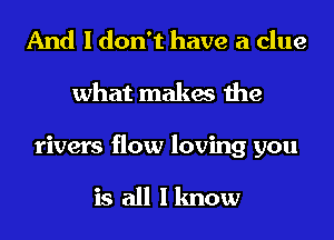And I don't have a clue
what makes the
rivers flow loving you

is all Iknow