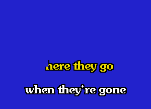 And I can't tell you

where they go

when they're gone