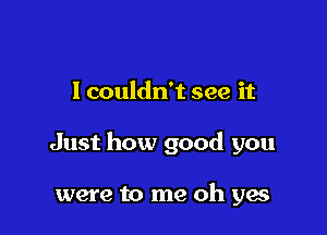 I couldn't see it

Just how good you

were to me oh yes