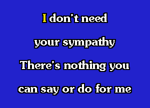 I don't need

your sympaihy

There's nothing you

can say or do for me