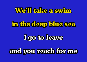 We'll take a swim

in the deep blue sea
I go to leave

and you reach for me