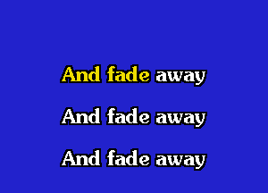 And fade away
And fade away

And fade away
