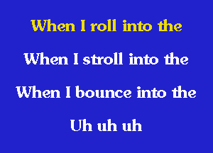 When I roll into the
When I stroll into the
When I bounce into the

Uh uh uh