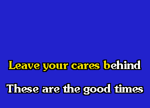 Leave your cares behind

These are the good times