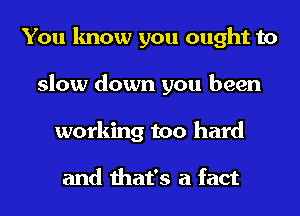 You know you ought to
slow down you been
working too hard

and that's a fact