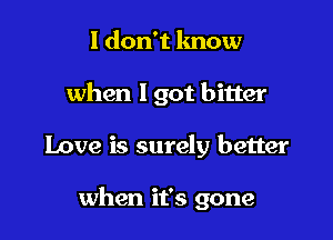 I don't know
when 1 got bitter

Love is surely better

when it's gone