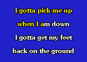 I gotta pick me up
when I am down
I gotta get my feet

back on the ground