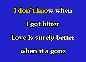 I don't know when

I got bitter

Love is surely better

when it's gone