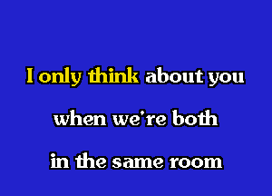 I only think about you

when we're both

in the same room