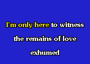 I'm only here to witness

the remains of love

exhumed