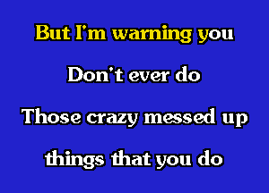 But I'm warning you
Don't ever do
Those crazy messed up

things that you do