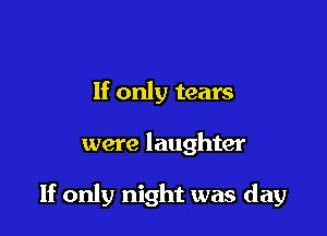 If only tears

were laughter

If only night was day