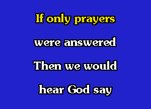 If only prayers

were answered

Then we would

hear God say