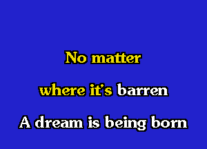 No matter

where it's barren

A dream is being born