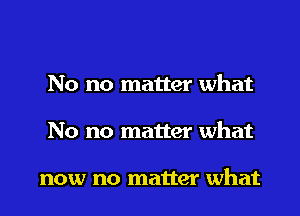 No no matter what
No no matter what

now no matter what