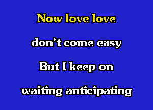 Now love love

don't come easy

But 1 keep on

waiting anticipaiing