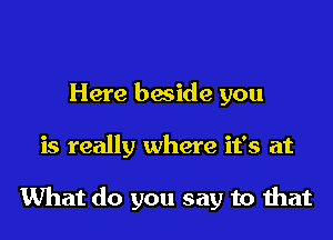 Here beside you

is really where it's at

What do you say to that