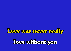 Love was never really

love without you