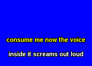 consume me now the voice

inside it screams out loud