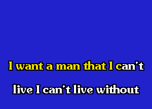 I want a man that I can't

live I can't live without