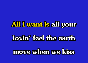 All I want is all your
lovin' feel the earth

move when we kiss