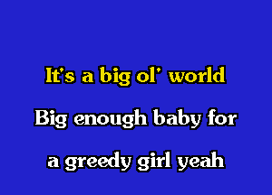 It's a big 01' world

Big enough baby for

a greedy girl yeah