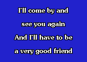 I'll come by and
see you again

And I'll have to be

a very good friend