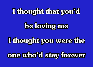 I thought that you'd
be loving me
I thought you were the

one who'd stay forever