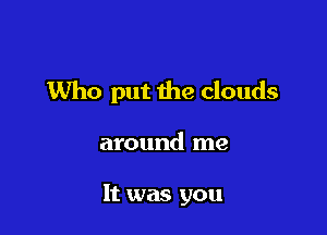 Who put the clouds

around me

It was you
