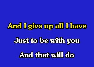 And Igive up all I have

Just to be with you
And that will do