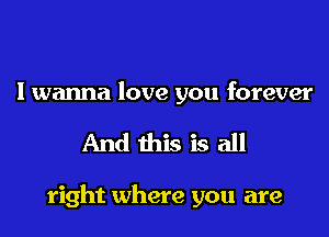 I wanna love you forever

And this is all

right where you are