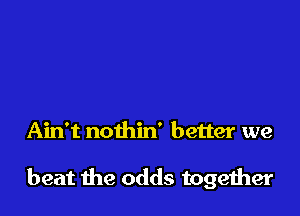 Ain't nothin' better we

beat the odds together