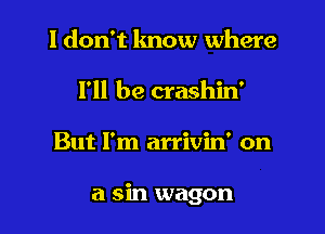 I don't lmow where
I'll be crashin'

But I'm arrivin' on

a sin wagon