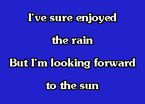 I've sure enjoyed

the rain

But I'm looking forward

to the sun