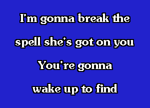 I'm gonna break the
spell she's got on you
You're gonna

wake up to find