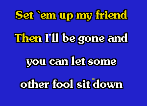 Set 12m up my friend
Then I'll be gone and
you can let some

other fool sit Hown