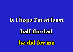 ls I hope I'm at least

half the dad
he did for me