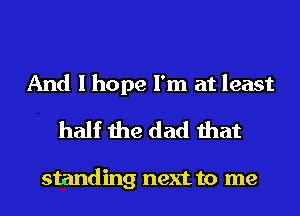 And I hope I'm at least
half the dad that

standing next to me
