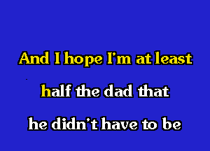 And I hope I'm at least

half the dad that

he didn't have to be