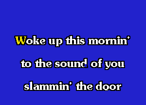 Woke up this momin'

to the sound of you

slammin' the door