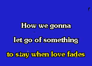 How we gonna

let go of something

to stay) when love fades