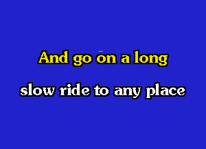 And go on a long

slow ride to any place