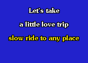 Let's take

a little love trip

slow ride to any place