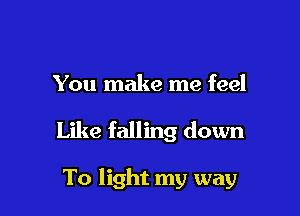 You make me feel

Like falling down

To light my way