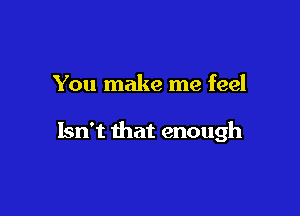 You make me feel

Isn't that enough