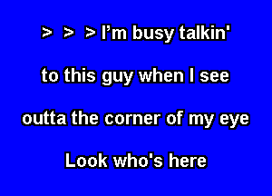 t- r t'Pm busy talkin'

to this guy when I see

outta the corner of my eye

Look who's here