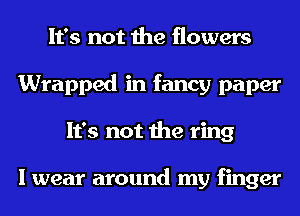 It's not the flowers
Wrapped in fancy paper
It's not the ring

I wear around my finger