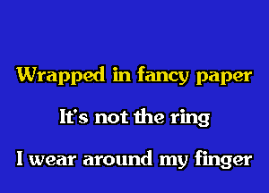 Wrapped in fancy paper
It's not the ring

I wear around my finger