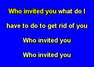 Who invited you what do I
have to do to get rid of you

Who invited you

Who invited you