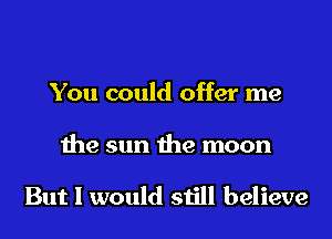 You could offer me

the sun the moon

But I would still believe